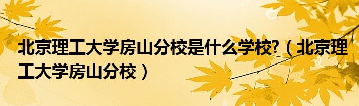 北京理工大学房山分校是什么学校?（北京理工大学房山分校）