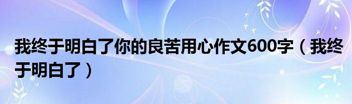 我终于明白了你的良苦用心作文600字（我终于明白了）