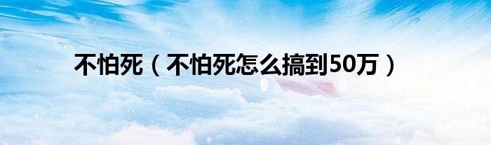 不怕死（不怕死怎么搞到50万）