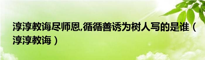 淳淳教诲尽师恩,循循善诱为树人写的是谁（淳淳教诲）