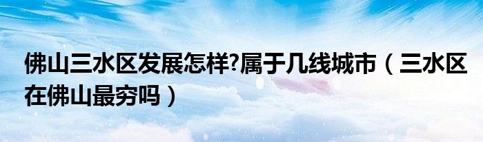 佛山三水区发展怎样?属于几线城市（三水区在佛山最穷吗）