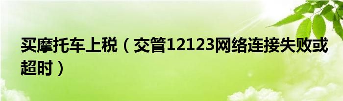 买摩托车上税（交管12123网络连接失败或超时）