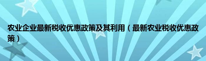 农业企业最新税收优惠政策及其利用（最新农业税收优惠政策）