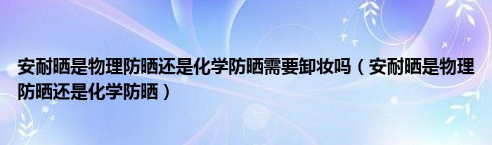 安耐晒是物理防晒还是化学防晒需要卸妆吗（安耐晒是物理防晒还是化学防晒）