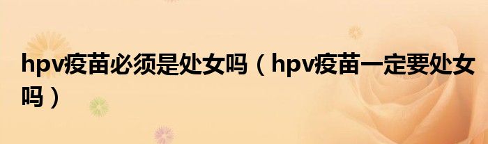 hpv疫苗必须是处女吗（hpv疫苗一定要处女吗）