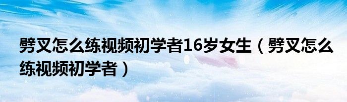 劈叉怎么练视频初学者16岁女生（劈叉怎么练视频初学者）