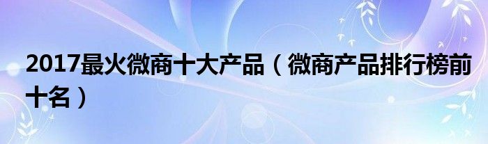 2017最火微商十大产品（微商产品排行榜前十名）