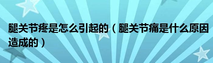 腿关节疼是怎么引起的（腿关节痛是什么原因造成的）