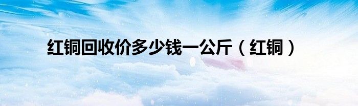 红铜回收价多少钱一公斤（红铜）