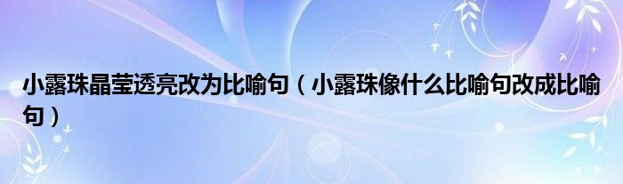 小露珠晶莹透亮改为比喻句（小露珠像什么比喻句改成比喻句）