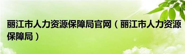 丽江市人力资源保障局官网（丽江市人力资源保障局）