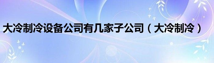 大冷制冷设备公司有几家子公司（大冷制冷）