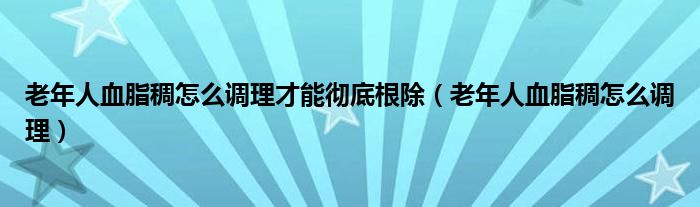 老年人血脂稠怎么调理才能彻底根除（老年人血脂稠怎么调理）