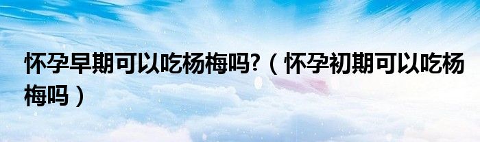 怀孕早期可以吃杨梅吗?（怀孕初期可以吃杨梅吗）