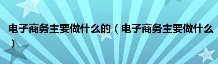 电子商务主要做什么的（电子商务主要做什么）