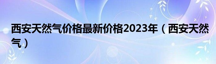 西安天然气价格最新价格2023年（西安天然气）