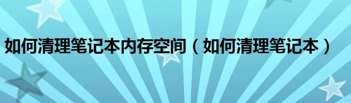 如何清理笔记本内存空间（如何清理笔记本）