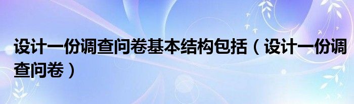 设计一份调查问卷基本结构包括（设计一份调查问卷）