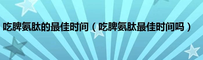 吃脾氨肽的最佳时间（吃脾氨肽最佳时间吗）