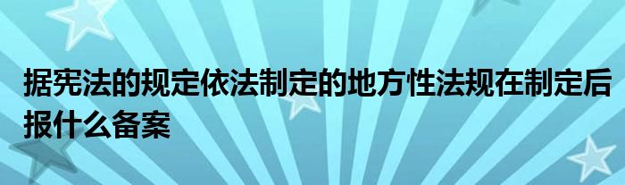 据宪法的规定依法制定的地方性法规在制定后报什么备案