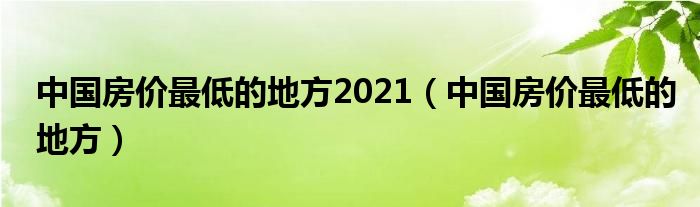 中国房价最低的地方2021（中国房价最低的地方）