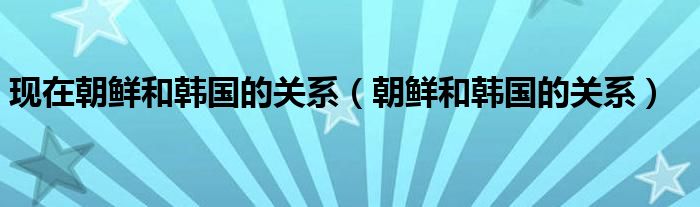 现在朝鲜和韩国的关系（朝鲜和韩国的关系）