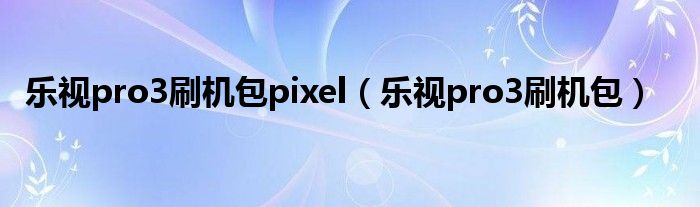 乐视pro3刷机包pixel（乐视pro3刷机包）