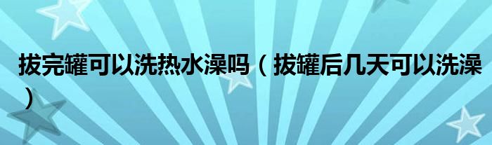 拔完罐可以洗热水澡吗（拔罐后几天可以洗澡）