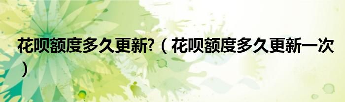 花呗额度多久更新?（花呗额度多久更新一次）