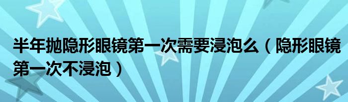 半年抛隐形眼镜第一次需要浸泡么（隐形眼镜第一次不浸泡）