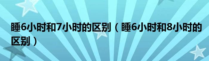 睡6小时和7小时的区别（睡6小时和8小时的区别）