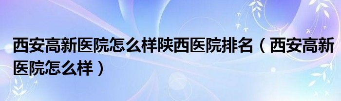 西安高新医院怎么样陕西医院排名（西安高新医院怎么样）