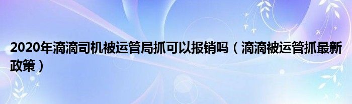 2020年滴滴司机被运管局抓可以报销吗（滴滴被运管抓最新政策）