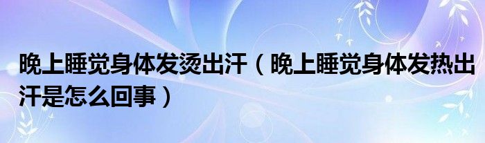 晚上睡觉身体发烫出汗（晚上睡觉身体发热出汗是怎么回事）