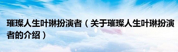 璀璨人生叶琳扮演者（关于璀璨人生叶琳扮演者的介绍）