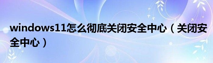 windows11怎么彻底关闭安全中心（关闭安全中心）