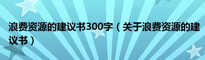 浪费资源的建议书300字（关于浪费资源的建议书）