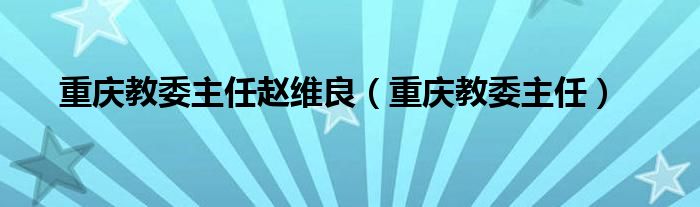 重庆教委主任赵维良（重庆教委主任）