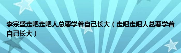 李宗盛走吧走吧人总要学着自己长大（走吧走吧人总要学着自己长大）