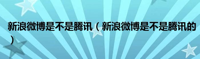 新浪微博是不是腾讯（新浪微博是不是腾讯的）