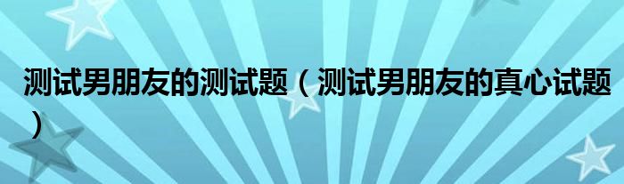 测试男朋友的测试题（测试男朋友的真心试题）