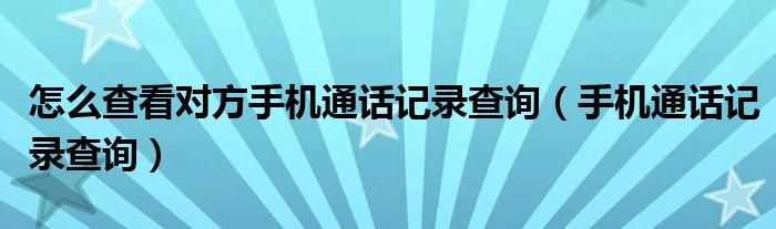 怎么查看对方手机通话记录查询（手机通话记录查询）