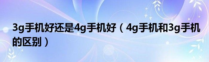 3g手机好还是4g手机好（4g手机和3g手机的区别）