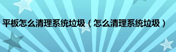 平板怎么清理系统垃圾（怎么清理系统垃圾）