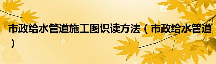 市政给水管道施工图识读方法（市政给水管道）