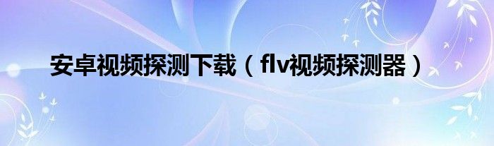 安卓视频探测下载（flv视频探测器）