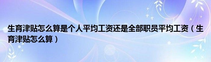 生育津贴怎么算是个人平均工资还是全部职员平均工资（生育津贴怎么算）