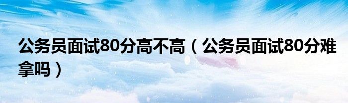 公务员面试80分高不高（公务员面试80分难拿吗）