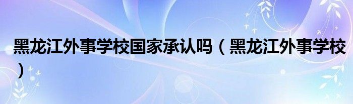 黑龙江外事学校国家承认吗（黑龙江外事学校）