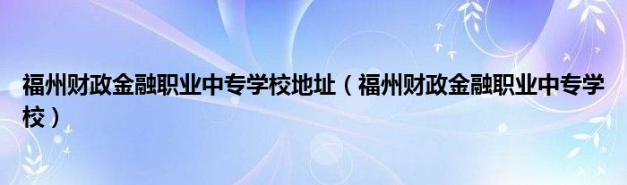 福州财政金融职业中专学校地址（福州财政金融职业中专学校）